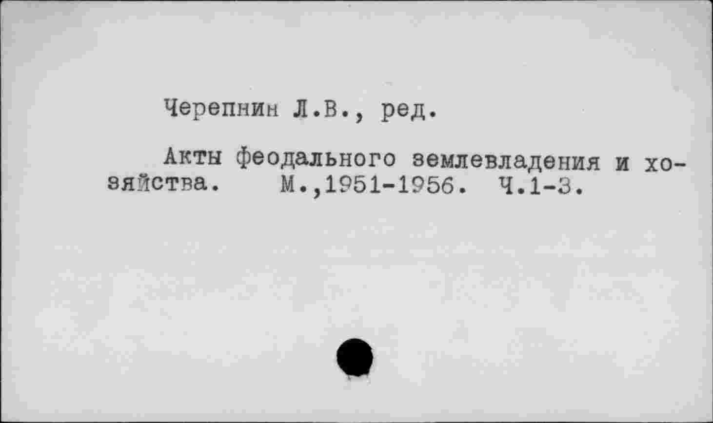 ﻿Черепнин Л.В., ред.
Акты феодального землевладения и хозяйства. М.,1951-1956. 4.1-3.